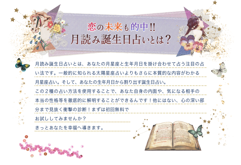 恋も未来も的中!!月読み誕生日占いとは？/月読み誕生日占いとは、あなたの月星座と生年月日を掛け合わせて占う注目の占い法です。一般的に知られる太陽星座占いよりもさらに本質的な内容がわかる月星座占い。そして、あなたの生年月日から割り出す誕生日占い。この2種の占い方法を使用することで、あなた自身の内面や気になる相手の本当の性格等を徹底的に解明することができるんです！他にはない、心の深い部分まで見抜く衝撃の診断!まずは初回無料でお試ししてみませんか？きっとあなたを幸福へ導きます。