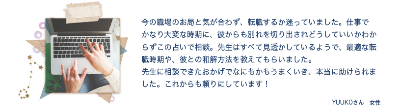 【体験談1】職場のお局と気が合わず転職するか迷っていました。そんな時、彼からも別れを切り出され、この占いで相談。先生に相談できたおかげでなにもかもうまくいき、本当に助けられました。